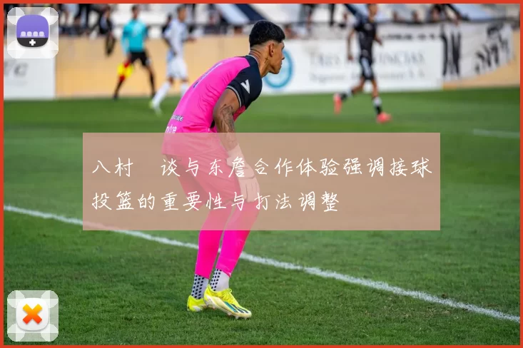 八村塁谈与东詹合作体验强调接球投篮的重要性与打法调整