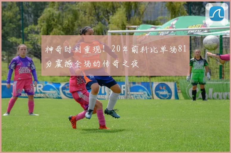 神奇时刻重现！20年前科比单场81分震撼全场的传奇之夜