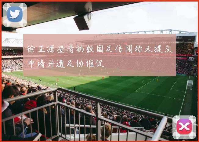 徐正源澄清执教国足传闻称未提交申请并遭足协催促