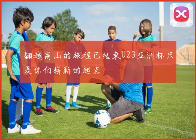 翻越高山的旅程已结束U23亚洲杯只是你们崭新的起点