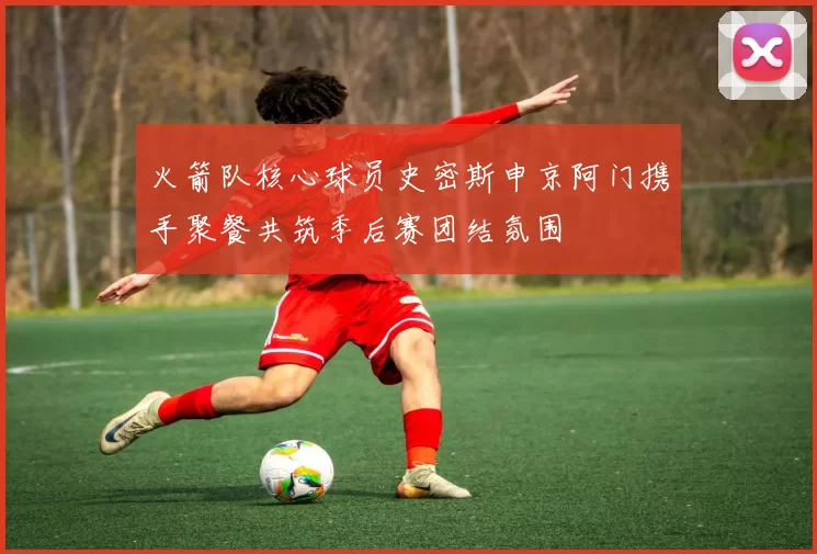 火箭队核心球员史密斯申京阿门携手聚餐共筑季后赛团结氛围