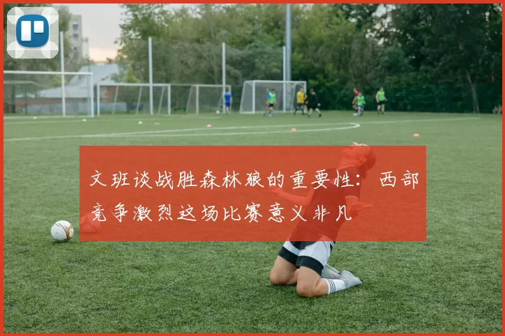 文班谈战胜森林狼的重要性：西部竞争激烈这场比赛意义非凡