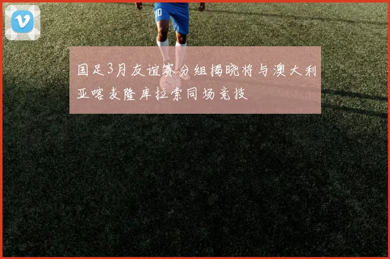 国足3月友谊赛分组揭晓将与澳大利亚喀麦隆库拉索同场竞技
