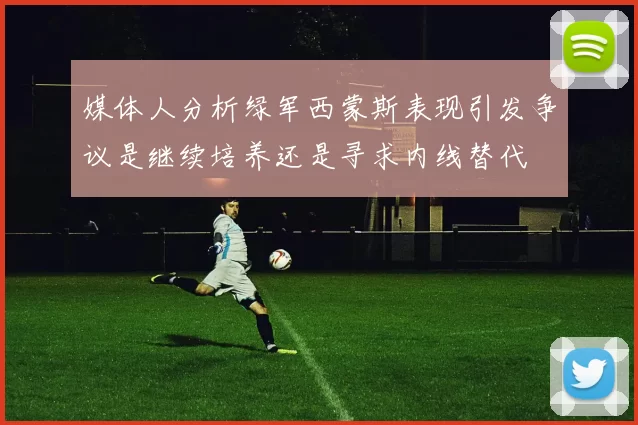 媒体人分析绿军西蒙斯表现引发争议是继续培养还是寻求内线替代