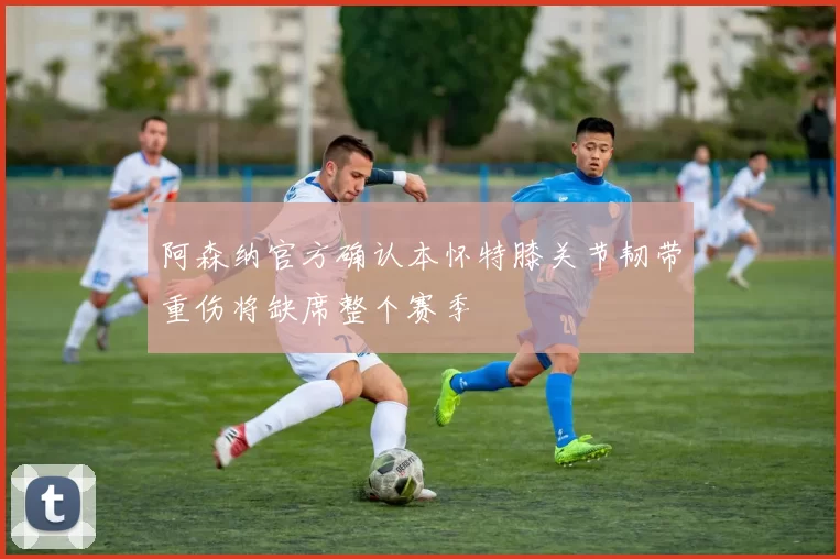 阿森纳官方确认本怀特膝关节韧带重伤将缺席整个赛季