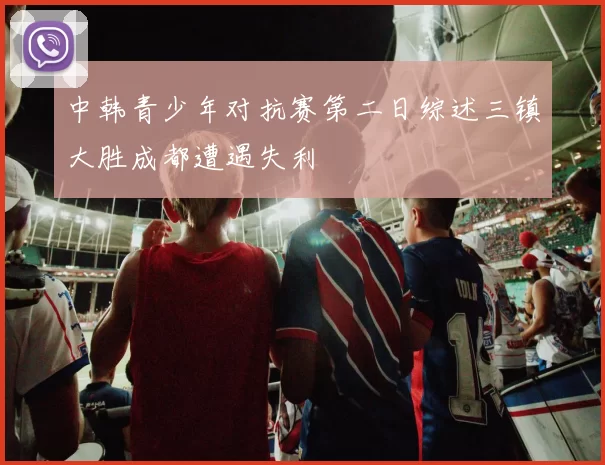 中韩青少年对抗赛第二日综述三镇大胜成都遭遇失利