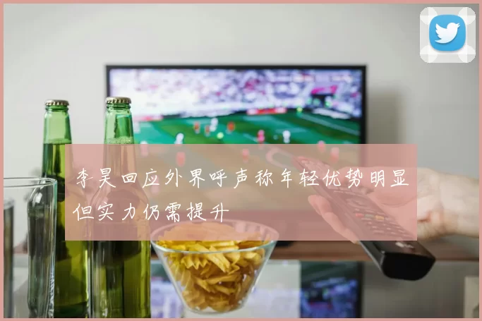 李昊回应外界呼声称年轻优势明显但实力仍需提升